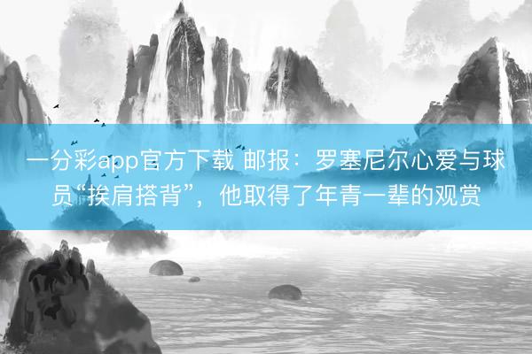 一分彩app官方下载 邮报：罗塞尼尔心爱与球员“挨肩搭背”，他取得了年青一辈的观赏