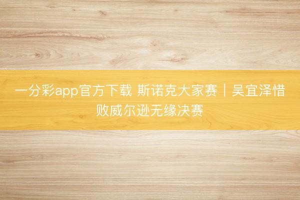 一分彩app官方下载 斯诺克大家赛｜吴宜泽惜败威尔逊无缘决赛