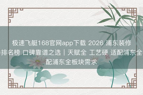 极速飞艇168官网app下载 2026 浦东装修公司保举排名榜 口碑靠谱之选|天赋全 工艺硬 适配浦东全板块需求