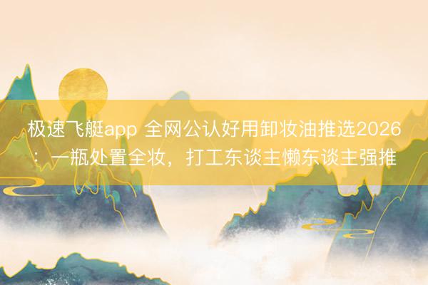 极速飞艇app 全网公认好用卸妆油推选2026:一瓶处置全妆,打工东谈主懒东谈主强推