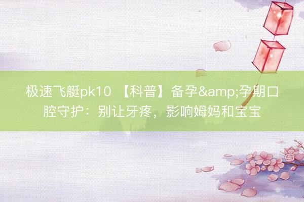 极速飞艇pk10 【科普】备孕&孕期口腔守护：别让牙疼，影响姆妈和宝宝