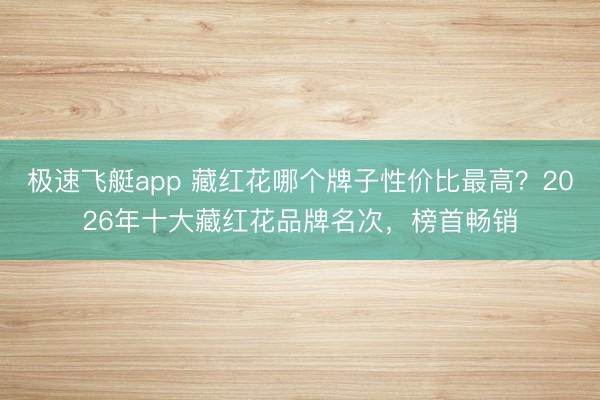极速飞艇app 藏红花哪个牌子性价比最高？2026年十大藏红花品牌名次，榜首畅销