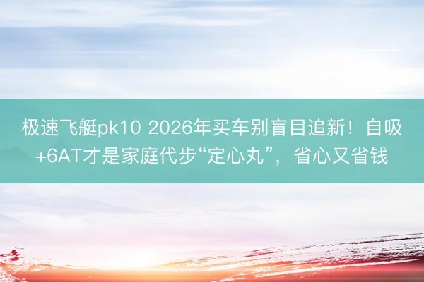 极速飞艇pk10 2026年买车别盲目追新！自吸+6AT才是家庭代步“定心丸”，省心又省钱