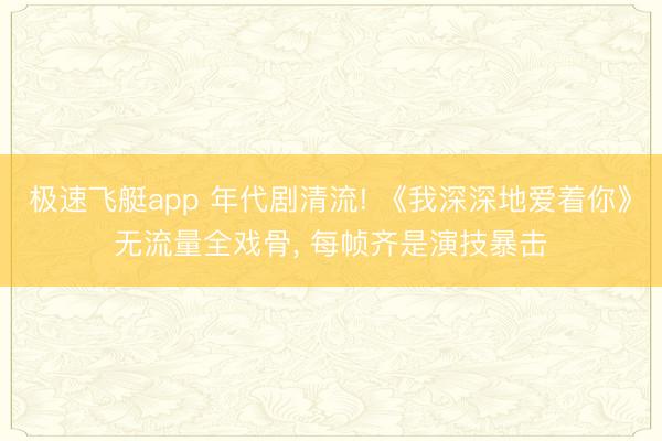 极速飞艇app 年代剧清流! 《我深深地爱着你》无流量全戏骨， 每帧齐是演技暴击